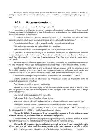 Roteadores atuais implementam roteamento dinâmico, tornando mais simples as tarefas de
configuração, no entanto o roteamento estático é muito importante e inúmeras aplicações exigem o seu
uso.

       10.1.          Roteamento estático
     O roteamento estático é uma função do protocolo IP.
      Nos roteadores estáticos as tabelas de roteamento são criadas e configuradas de forma manual.
Quando um endereço é alterado ou as rotas deslocadas, será necessária uma intervenção manual para a
atualização da tabela de roteamento.
     "Roteadores estáticos não trocam informações entre si, não atualizam suas rotas de forma
automática e conseqüentemente são mais difíceis de serem configurados e atualizados."
     Computadores multihomed podem ser configurados como roteadores estáticos.
     Tabelas de roteamento não são exclusividade dos roteadores.
     "O Protocolo de IP tem duas funções principais: endereçamento e roteamento"
       O protocolo IP embute várias funções de roteamento e uma delas é a de manter uma tabela de
roteamento interna, ou local. O protocolo IP mantém em cada nó da rede uma Tabela de Roteamento
local. Esta tabela local serve como base de consulta para o IP verificar rotas, antes de enviar pacotes
para a rede.
      Na maior parte dos sistemas operacionais esta tabela se mantém em memória como um cachê.
As rotas aprendidas permanecem neste cachê uma média de tempo de aproximadamente 10 minutos.
      Quando um computador deseja fazer a entrega de pacotes, antes de enviá-los consulta esta área
de memória e verifica se já conhece a rota para o endereço de destino. A figura a seguir mostra uma
tabela de roteamento de um computador com Windows 98 e com conexão dial-up para Internet.
     O comando utilizado para imprimir a tabela de roteamento é o comando ROUTE PRINT.
    Entradas estáticas podem ser adicionadas ou retiradas das tabelas de roteamento, tanto em
computadores quanto em roteadores.
     Para roteadores considere sempre esta situação:
      "Quando se trata de roteadores é preciso adicionar entradas estáticas de todos os pontos da rede
para os quais exista uma interface configurada, e mais, qualquer outra rota exigida para o tráfego
correto dos pacotes".
     Uma entrada estática deve conter três elementos:
     Endereço de Rede – Identificando a rede de destino.
     Máscara de sub-rede – Identificando a máscara de sub-rede equivalente ao endereço da rede.
     Endereço do gateway padrão – Identificando o IP da interface com a rede de destino.
      Faria a inclusão do endereço de rede (131.107.24.0), máscara de rede (255.255.255.0) e endereço
do gateway padrão (131.107.24.1) na tabela de roteamento estática.
     Observação: Tabelas de roteamento ficam em memória, e quando se desliga o dispositivo que
a contém, as rotas são perdidas e devem ser novamente configuradas.
      O comando ROUTE possui diversos parâmetros para configuração de tabelas estáticas. Consulte
a plataforma que você está trabalhando para ver as possibilidades oferecidas por ele.
     Observação: Os roteadores trazem aplicativos especiais para configurar rotas estáticas. Em
alguns casos será necessário estabelecer uma conexão serial entre o micro e o roteador e utilizar
      Redes de Computadores– III modulo – Prof. Luiz Henrique Pimentel Gomes           Página 81
 