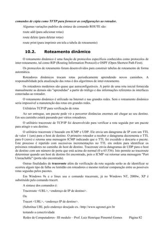 comandos de cópia como TFTP para fornecer as configurações ao roteador.
     Algumas variações padrões da sintaxe do comando ROUTE são:
     route add (para adicionar rotas)
     route delete (para deletar rotas)
     route print (para imprimir em tela a tabela de roteamento)

       10.2.          Roteamento dinâmico
       O roteamento dinâmico é uma função de protocolos específicos conhecidos como protocolos de
inter-roteamento, tal como RIP (Routing Information Protocol) e OSPF (Open Shortest Path First).
     Os protocolos de roteamento foram desenvolvidos para construir tabelas de roteamento de forma
automática.
     Roteadores dinâmicos trocam rotas periodicamente aprendendo novos caminhos. A
responsabilidade pela atualização das rotas é dos algoritmos de inter-roteamento.
     Os roteadores modernos são quase que autoconfiguráveis. A partir de uma rota inicial fornecida
manualmente as demais são "aprendidas" a partir do tráfego e das informações referentes às interfaces
conectadas ao roteador.
       O roteamento dinâmico é utilizado na Internet e nas grandes redes. Sem o roteamento dinâmico
seria impossível a manutenção das rotas em grandes redes.
     Utilitários TCP/IP para verificação de rotas
     Ao ser entregue, um pacote pode vir a percorrer distâncias enormes até chegar ao seu destino.
Em seu caminho estará passando por vários roteadores.
      O utilitário traceroute de TCP/IP foi desenvolvido para verificar a rota seguida por um pacote
para atingir o seu destino.
      O utilitário traceroute é baseado em ICMP e UDP. Ele envia um datagrama de IP com um TTL
de valor 1 (um) para o host de destino. O primeiro roteador a receber o datagrama decrementa o TTL
para 0 (zero) e retorna uma mensagem ICMP indicando que o TTL foi excedido e descarta o pacote.
Este processo é repetido com sucessivas incrementações no TTL em ordem para identificar os
próximos roteadores no caminho do host de destino. Traceroute envia datagramas de UDP para o host
de destino com um número de porta que está acima do normal (0 a 65.536). Isto permite ao traceroute
determinar quando um host de destino foi encontrado, pois o ICMP vai retornar uma mensagem "Port
Unreachable" (porta não encontrada).
      Outras finalidades de traceroute além da verificação da rota seguida serão as de identificar se
ocorreu algum tipo de falha ou lentidão em roteadores e mesmo realizar comparação entre as possíveis
rotas seguidas pelos pacotes.
      Em Windows 9x e o linux usa o comando traceroute, já no Windows NT, 2000w, XP é
substituído pelo comando tracert.
     A sintaxe dos comandos é:
     Traceroute <URL>, <endereço de IP de destino>.
     Ou
     Tracert <URL>, <endereço IP de destino>.
     (Substitua URL pelo endereço desejado ex.: http://www.agronet.gov.br
     testando a conectividade
     Redes de Computadores– III modulo – Prof. Luiz Henrique Pimentel Gomes           Página 82
 