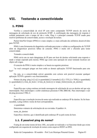 VII.             Testando a conectividade

   1. PING
      Verifica a conectividade de nível IP com outro computador TCP/IP através do envio de
mensagens de solicitação de eco de protocolo ICMP. A confirmação das mensagens de resposta é
exibida juntamente com o tempo de ida e volta. Ping é o principal comando TCP/IP usado para
resolver problemas de conectividade, acesso e resolução de nomes.
      Packet InterNet Groper (PING) é o mais simples e o mais utilizado dos utilitários desenvolvidos
para TCP/IP.
     PING é uma ferramenta de diagnóstico utilizada para testar e validar as configurações de TCP/IP
além de diagnosticar possíveis falhas de conexão. PING é muito útil e eficiente para testar
conectividade.
        Testando a conectividade
      PING envia um ou mais datagramas de IP para um host de destino solicitando uma resposta e
mede o tempo esperado pela mesma. PING age como uma operação de sonar tentando localizar um
objeto sob a água.
        O conceito de PING é muito simples e se baseia na seguinte premissa:
        "se você conseguir pingar um host então as demais aplicações TCP/IP funcionarão para este
host"
      Ou seja, se a conectividade estiver garantida com certeza será possível executar qualquer
aplicação TCP/IP e garantir o seu funcionamento.
      Sintaxe de ping: ping [-t] [-a] [-n quantidade] [-l tamanho] [-f] [-i TTL] [-v TOS] [-r quantidade]
[-s quantidade] [{-j lista_de_hosts | -k lista_de_hosts}] [-w tempo_limite] [nome_do_destino]
        -t
      Especifica que o ping continue enviando mensagens de solicitação de eco ao destino até que seja
interrompido. Para interromper e exibir estatísticas pressione CTRL-BREAK. Para interromper e sair
do ping pressione CTRL-C.
        -a
     Especifica que a resolução inversa de nome seja realizada no endereço IP de destino. Se for bem-
sucedida, o ping exibirá o nome do host correspondente.
        -n quantidade
        Determina o número de solicitações de eco enviadas. O padrão é 4.
        nome_do_destino
        Especifica o destino, que é identificado pelo endereço IP ou pelo nome do host.

             1.1. É possível ping de nome?
      O ping de um nome (nome de host, URL, etc) pode ser realizado e vai funcionar desde que exista
configurado um esquema de resolução de nomes como arquivos HOST ou DNS.

        Redes de Computadores– III modulo – Prof. Luiz Henrique Pimentel Gomes            Página 83
 
