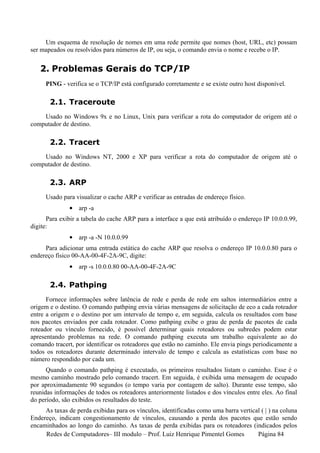 Um esquema de resolução de nomes em uma rede permite que nomes (host, URL, etc) possam
ser mapeados ou resolvidos para números de IP, ou seja, o comando envia o nome e recebe o IP.


   2. Problemas Gerais do TCP/IP
     PING - verifica se o TCP/IP está configurado corretamente e se existe outro host disponível.

       2.1. Traceroute
    Usado no Windows 9x e no Linux, Unix para verificar a rota do computador de origem até o
computador de destino.

       2.2. Tracert
    Usado no Windows NT, 2000 e XP para verificar a rota do computador de origem até o
computador de destino.

       2.3. ARP
     Usado para visualizar o cache ARP e verificar as entradas de endereço físico.
              • arp -a
      Para exibir a tabela do cache ARP para a interface a que está atribuído o endereço IP 10.0.0.99,
digite:
              • arp -a -N 10.0.0.99
     Para adicionar uma entrada estática do cache ARP que resolva o endereço IP 10.0.0.80 para o
endereço físico 00-AA-00-4F-2A-9C, digite:
              • arp -s 10.0.0.80 00-AA-00-4F-2A-9C

       2.4. Pathping
      Fornece informações sobre latência de rede e perda de rede em saltos intermediários entre a
origem e o destino. O comando pathping envia várias mensagens de solicitação de eco a cada roteador
entre a origem e o destino por um intervalo de tempo e, em seguida, calcula os resultados com base
nos pacotes enviados por cada roteador. Como pathping exibe o grau de perda de pacotes de cada
roteador ou vínculo fornecido, é possível determinar quais roteadores ou subredes podem estar
apresentando problemas na rede. O comando pathping executa um trabalho equivalente ao do
comando tracert, por identificar os roteadores que estão no caminho. Ele envia pings periodicamente a
todos os roteadores durante determinado intervalo de tempo e calcula as estatísticas com base no
número respondido por cada um.
      Quando o comando pathping é executado, os primeiros resultados listam o caminho. Esse é o
mesmo caminho mostrado pelo comando tracert. Em seguida, é exibida uma mensagem de ocupado
por aproximadamente 90 segundos (o tempo varia por contagem de salto). Durante esse tempo, são
reunidas informações de todos os roteadores anteriormente listados e dos vínculos entre eles. Ao final
do período, são exibidos os resultados do teste.
     As taxas de perda exibidas para os vínculos, identificadas como uma barra vertical ( | ) na coluna
Endereço, indicam congestionamento de vínculos, causando a perda dos pacotes que estão sendo
encaminhados ao longo do caminho. As taxas de perda exibidas para os roteadores (indicados pelos
     Redes de Computadores– III modulo – Prof. Luiz Henrique Pimentel Gomes           Página 84
 