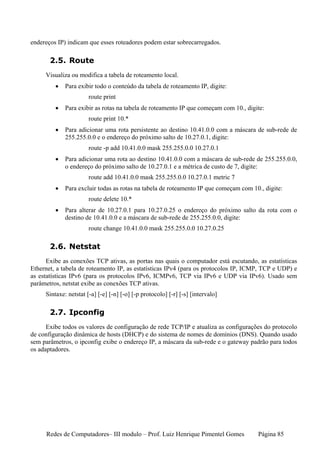 endereços IP) indicam que esses roteadores podem estar sobrecarregados.

       2.5. Route
     Visualiza ou modifica a tabela de roteamento local.
         •   Para exibir todo o conteúdo da tabela de roteamento IP, digite:
                       route print
         •   Para exibir as rotas na tabela de roteamento IP que começam com 10., digite:
                       route print 10.*
         •   Para adicionar uma rota persistente ao destino 10.41.0.0 com a máscara de sub-rede de
             255.255.0.0 e o endereço do próximo salto de 10.27.0.1, digite:
                       route -p add 10.41.0.0 mask 255.255.0.0 10.27.0.1
         •   Para adicionar uma rota ao destino 10.41.0.0 com a máscara de sub-rede de 255.255.0.0,
             o endereço do próximo salto de 10.27.0.1 e a métrica de custo de 7, digite:
                       route add 10.41.0.0 mask 255.255.0.0 10.27.0.1 metric 7
         •   Para excluir todas as rotas na tabela de roteamento IP que começam com 10., digite:
                       route delete 10.*
         •   Para alterar de 10.27.0.1 para 10.27.0.25 o endereço do próximo salto da rota com o
             destino de 10.41.0.0 e a máscara de sub-rede de 255.255.0.0, digite:
                       route change 10.41.0.0 mask 255.255.0.0 10.27.0.25

       2.6. Netstat
      Exibe as conexões TCP ativas, as portas nas quais o computador está escutando, as estatísticas
Ethernet, a tabela de roteamento IP, as estatísticas IPv4 (para os protocolos IP, ICMP, TCP e UDP) e
as estatísticas IPv6 (para os protocolos IPv6, ICMPv6, TCP via IPv6 e UDP via IPv6). Usado sem
parâmetros, netstat exibe as conexões TCP ativas.
     Sintaxe: netstat [-a] [-e] [-n] [-o] [-p protocolo] [-r] [-s] [intervalo]

       2.7. Ipconfig
      Exibe todos os valores de configuração de rede TCP/IP e atualiza as configurações do protocolo
de configuração dinâmica de hosts (DHCP) e do sistema de nomes de domínios (DNS). Quando usado
sem parâmetros, o ipconfig exibe o endereço IP, a máscara da sub-rede e o gateway padrão para todos
os adaptadores.




     Redes de Computadores– III modulo – Prof. Luiz Henrique Pimentel Gomes           Página 85
 