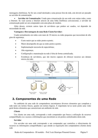 mensagens eletrônicas. Se for um e-mail destinado a uma pessoa fora da rede, este deverá ser passado
ao servidor de comunicação.
      •     Servidor de Comunicação: Usado para comunicação da sua rede com outras redes, como
a Internet. Se você acessa a Internet através de uma linha telefônica convencional, o servidor de
comunicação pode ser um computador com uma placa de modem.
     Além desses, existem outros tipos de servidores que podem ser usados, vai depender da
necessidade da rede.
     Vantagens e Desvantagens de uma Rede Ciente/Servidor:
      Usada normalmente em redes com mais de 10 micros ou redes pequenas que necessitam de alto
grau de segurança;
          •    Custo maior que as redes ponto-a-ponto;
          •    Maior desempenho do que as redes ponto-a-ponto;
          •    Implementação necessita de especialistas;
          •    Alta segurança;
          •    Configuração e manutenção na rede é feita de forma centralizada;
          •    Existência de servidores, que são micros capazes de oferecer recursos aos demais
               micros da rede;




   2. Componentes de uma Rede
      No ambiente de uma rede de computadores encontramos diversos elementos que compõem a
rede tanto em termos físicos, quanto em termos lógicos. É importante ter-se neste ponto uma visão
geral destes elementos que caracterizam um ambiente de rede.
     Cliente
    Um cliente em uma rede, corresponde a todo computador que busca a utilização de recursos
compartilhados ou o acesso a informações que encontram-se em pontos centralizados desta rede.
     Servidor
      Um servidor em uma rede corresponde a um computador que centraliza o oferecimento de
recursos ou informações compartilhadas e que atende as requisições dos computadores clientes desta
rede

      Redes de Computadores– III modulo – Prof. Luiz Henrique Pimentel Gomes           Página 9
 