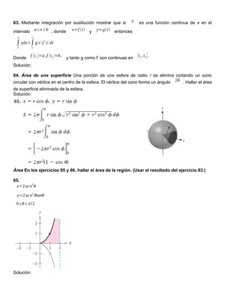 83. Mediante integración por sustitución mostrar que si y es una función continua de x en el
intervalo a≤x ≤b , donde x=f (t) y y=g(t) entonces
∫
a
b
ydx=∫
t1
t2
g(t )f
'
(t )dt
Donde
f (t1)=a,f (t2)=b,
y tanto g como f’ son continuas en [t1 ,t2].
Solución:
84. Área de una superficie Una porción de una esfera de radio r se elimina cortando un cono
circular con vértice en el centro de la esfera. El vértice del cono forma un ángulo 2θ . Hallar el área
de superficie eliminada de la esfera.
Solución:
Área En los ejercicios 85 y 86, hallar el área de la región. (Usar el resultado del ejercicio 83.)
85.
x=2se n
2
θ
y=2se n
2
θtanθ
0≤θ≤ π/2
Solución:
 