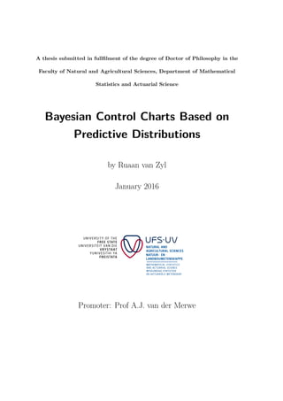 A thesis submitted in fullﬁlment of the degree of Doctor of Philosophy in the
Faculty of Natural and Agricultural Sciences, Department of Mathematical
Statistics and Actuarial Science
Bayesian Control Charts Based on
Predictive Distributions
by Ruaan van Zyl
January 2016
Promoter: Prof A.J. van der Merwe
 