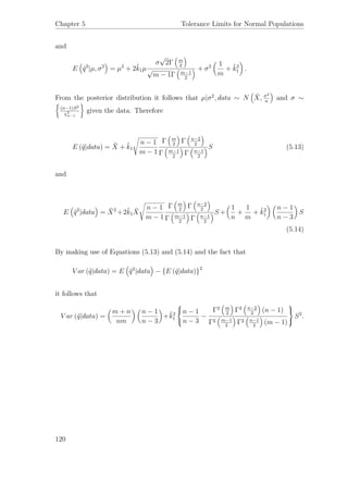 Chapter 5 Tolerance Limits for Normal Populations
and
E ˜q2
|µ, σ2
= µ2
+ 2˜k1µ
σ
√
2Γ m
2
√
m − 1Γ m−1
2
+ σ2 1
m
+ ˜k2
1 .
From the posterior distribution it follows that µ|σ2
, data ∼ N ¯X, σ2
n
and σ ∼
(n−1)S2
χ2
n−1
given the data. Therefore
E (˜q|data) = ¯X + ˜k1
n − 1
m − 1
Γ m
2
Γ n−2
2
Γ m−1
2
Γ n−1
2
S (5.13)
and
E ˜q2
|data = ¯X2
+2˜k1
¯X
n − 1
m − 1
Γ m
2
Γ n−2
2
Γ m−1
2
Γ n−1
2
S +
1
n
+
1
m
+ ˜k2
1
n − 1
n − 3
S
(5.14)
By making use of Equations (5.13) and (5.14) and the fact that
V ar (˜q|data) = E ˜q2
|data − {E (˜q|data)}2
it follows that
V ar (˜q|data) =
m + n
nm
n − 1
n − 3
+˜k2
1



n − 1
n − 3
−
Γ2 m
2
Γ2 n−2
2
(n − 1)
Γ2 m−1
2
Γ2 n−1
2
(m − 1)



S2
.
120
 