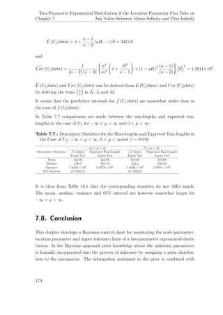 Chapter 7
Two-Parameter Exponential Distribution if the Location Parameter Can Take on
Any Value Between Minus Inﬁnity and Plus Inﬁnity
˜E (Uf |data) = ¯x +
n − 1
n − 2
(aH − 1) ˆθ = 3415.0
and
V ar (Uf |data) =
1
(n − 2) (n − 3)
n2
m2
J +
H2
n − 1
+ (1 − aH)2 (n − 1)
(n − 2)
ˆθ
2
= 1.2911×106
.
˜E (Uf |data) and ˜V ar (Uf |data) can be derived from E (Uf |data) and V ar (Uf |data)
by deleting the term 1
¯x
in ˜K, L and M.
It seems that the predictive intervals for ˜f (Uf |data) are somewhat wider than in
the case of f (Uf |data).
In Table 7.7 comparisons are made between the run-lengths and expected run-
lengths in the case of Uf for −∞ < µ < ∞ and 0 < µ < ∞.
Table 7.7.: Descriptive Statistics for the Run-lengths and Expected Run-lengths in
the Case of Uf ; −∞ < µ < ∞; 0 < µ < ∞and β = 0.018
Descriptive Statistics
−∞ < µ < ∞ 0 < µ < ∞
f (r|data) Expected Run-Length f (r|data) Expected Run-Length
Equal Tail Equal Tail Equal Tail Equal Tail
Mean 444.95 444.95 418.68 419.68
Median 136.5 258.12 132.1 248.03
Variance 7.6243 × 105
2.8273 × 105
5.8236 × 105
2.0351 × 105
95% Interval (0; 1892.4) (0; 1803.6)
It is clear from Table 10.1 that the corresponding statistics do not diﬀer much.
The mean, median, variance and 95% interval are however somewhat larger for
−∞ < µ < ∞.
7.8. Conclusion
This chapter develops a Bayesian control chart for monitoring the scale parameter,
location parameter and upper tolerance limit of a two-parameter exponential distri-
bution. In the Bayesian approach prior knowledge about the unknown parameters
is formally incorporated into the process of inference by assigning a prior distribu-
tion to the parameters. The information contained in the prior is combined with
174
 