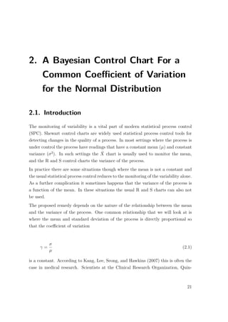 2. A Bayesian Control Chart For a
Common Coeﬃcient of Variation
for the Normal Distribution
2.1. Introduction
The monitoring of variability is a vital part of modern statistical process control
(SPC). Shewart control charts are widely used statistical process control tools for
detecting changes in the quality of a process. In most settings where the process is
under control the process have readings that have a constant mean (µ) and constant
variance (σ2
). In such settings the ¯X chart is usually used to monitor the mean,
and the R and S control charts the variance of the process.
In practice there are some situations though where the mean is not a constant and
the usual statistical process control reduces to the monitoring of the variability alone.
As a further complication it sometimes happens that the variance of the process is
a function of the mean. In these situations the usual R and S charts can also not
be used.
The proposed remedy depends on the nature of the relationship between the mean
and the variance of the process. One common relationship that we will look at is
where the mean and standard deviation of the process is directly proportional so
that the coeﬃcient of variation
γ =
σ
µ
(2.1)
is a constant. According to Kang, Lee, Seong, and Hawkins (2007) this is often the
case in medical research. Scientists at the Clinical Research Organization, Quin-
21
 
