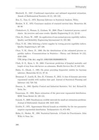 Bibliography
Blackwell, D., 1947. Conditional expectation and unbiased sequential estimation.
Annals of Mathematical Statistics 18 (1), 105–110.
Box, G., Tiao, G., 1973. Bayesian Inference in Statistical Analysis. Wiley.
Breslow, N. E., 1974. Covariance analysis of censored survival data. Biometrics 30,
89–99.
Chakraborti, S., Human, S., Graham, M., 2008. Phase I statistical process control
charts: An overview and some results. Quality Engineering 21 (1), 52–62.
Chen, K., Pearn, W., 1997. An application of non-normal process capability indices.
Quality and Reliability Engineering International 13, 355–360.
Chou, Y.-M., 1994. Selecting a better supplier by testing process capability indices.
Quality Engineering 6, 427–438.
Chou, Y.-M., Owen, D., 1989. On the distributions of the estimated process ca-
pability indices. Communications in Statistics - Theory and Methods 18 (12),
4549–4560.
URL http://dx.doi.org/10.1080/03610928908830174
Clark, D. E., Ryan, L. M., 2002. Concurrent prediction of hospital mortality and
length of stay from risk factors on admission. Health Services Res 37, 631–645.
Datta, G., Ghosh, J., 1995. On priors providing frequentist validity for bayesian
inference. Biometrika 82 (1), 37–45.
Demarqui, F., Loschi, R., Dey, D., Colosimo, E., 2012. A class of dynamic piecewise
exponential models with random time grid. Journal of Statistical Planning and
Inference 142, 728–742.
Duncan, A., 1965. Quality Control and Industrial Statistics. Vol. 3rd. Richard D.
Irwin, Inc.
Gamerman, D., 1994. Bayes estimation of the piece-wise exponential distribution.
IEEE Trans Reliab 43, 128–131.
Ganesh, N., 2009. Simultaneous credible intervals for small are estimation problems.
Journal of Multivariate Analysis 100, 1610–1621.
Grubbs, F., 1971. Approximate ﬁducial bounds on reliability for the two parameter
negative exponential distribution. Technometrics 13, 873–876.
Hahn, G., Meeker, W., 1991. Statistical Intervals: A Guide for Practitioners. John
Wiley & Sons, Inc.
306
 