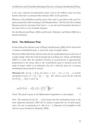 3.4 Reference and Probability-Matching Priors for a Common Standardized Mean
is not easy; common non-informative priors, such as the Jeﬀreys’ prior can have
features that have an unexpectedly dramatic eﬀect on the posterior.
Reference and probability-matching priors often lead to procedures with good fre-
quency properties while returning to the Bayesian ﬂavor. The fact that the resulting
Bayesian posterior intervals of the level 1 − α are also good frequentist intervals at
the same level is a very desirable situation.
See also Bayarri and Berger (2004) and Severine, Mukerjee, and Ghosh (2002) for a
general discussion.
3.4.1. The Reference Prior
In this section the reference prior of Berger and Bernardo (1992) will be derived for
a common standardized mean, δ, across the range of sample values.
Bernardo (1998) derived the reference prior for the standardized mean in the case of
a single sample. From the medical example given in Kang, Lee, Seong, and Hawkins
(2007) it is clear that the standard deviation of measurements is approximately
proportional to the mean; that is, the standardized mean is constant across the
range of means, which is an indication that the a reference prior for a common
standardized mean should be derived.
Theorem 3.1. Let Xij ∼ N (µi, σ2
i ) where i = 1, 2, . . . , ¨m; j = 1, 2, . . . , n and the
standardized mean is δ = µ1
σ1
= µ2
σ2
= · · · µ ¨m
σ ¨m
. The reference prior for the ordering
{δ, (σ2
1, σ2
2, . . . , σ2
¨m)} is given by
pR δ, σ2
1, σ2
2, . . . , σ2
¨m ∝ 1 +
1
2
δ2
−1
2
¨m
i=1
σ−2
i (3.1)
Proof. The proof is given in the Mathematical Appendices to this chapter.
Note: The ordering {δ, (σ2
1, σ2
2, . . . , σ2
¨m)} means that the standardized mean is the
most important parameter while the ¨m variance components are of equal impor-
tance, but not as important as δ. Also if ¨m = 1, Equation (3.1) simpliﬁes to the
reference prior obtained by Bernardo (1998).
53
 