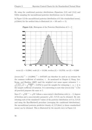 Chapter 3 Bayesian Control Charts for the Standardized Normal Mean
By using the conditional posterior distributions (Equations (3.3) and (3.4)) and
Gibbs sampling the unconditional posterior distributions can be obtained.
In Figure 3.2 the unconditional posterior distribution of δ (the standardized mean),
p (δ|data) for the medical data is illustrated ( ¨m = 105 and n = 5).
Figure 3.2.: Histogram of the Posterior Distribution of δ = µ
σ
mean (δ) = 13.2984, mode (δ) = 13.230, median (δ) = 13.2733, var (δ) = 0.2296
{mean (δ)}−1
= (13.2984)−1
= 0.075197 can therefore be used as an estimate for
the common coeﬃcient of variation, γ. As mentioned in Chapter 2, Kang, Lee,
Seong, and Hawkins (2007) used the weighted root mean square estimator ˆγ =
1
m
m
i=1 w2
i = 0.593515
105
= 0.0752 to pool the samples for estimating γ. wi = si
¯xi
is
the sample coeﬃcient of variation. It is interesting to note that {mean (δ)}−1
is for
all practical purposes the same as ˆγ.
Since T =
√
nW−1
=
√
nV follows a non-central t distribution with (n − 1) degrees
of freedom and a non-centrality parameter
√
nδ, f (V |δ) can be obtained. By sub-
stituting each of the simulated δ values of the posterior distribution of δ in f (V |δ)
and using the Rao-Blackwell procedure (averaging the conditional distributions),
the unconditional posterior predictive density of f (V |data) (a future standardized
mean) can be obtained. This is illustrated by the smooth curve in Figure 3.3.
56
 
