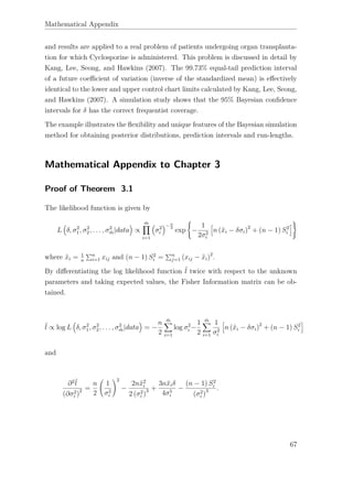 Mathematical Appendix
and results are applied to a real problem of patients undergoing organ transplanta-
tion for which Cyclosporine is administered. This problem is discussed in detail by
Kang, Lee, Seong, and Hawkins (2007). The 99.73% equal-tail prediction interval
of a future coeﬃcient of variation (inverse of the standardized mean) is eﬀectively
identical to the lower and upper control chart limits calculated by Kang, Lee, Seong,
and Hawkins (2007). A simulation study shows that the 95% Bayesian conﬁdence
intervals for δ has the correct frequentist coverage.
The example illustrates the ﬂexibility and unique features of the Bayesian simulation
method for obtaining posterior distributions, prediction intervals and run-lengths.
Mathematical Appendix to Chapter 3
Proof of Theorem 3.1
The likelihood function is given by
L δ, σ2
1, σ2
2, . . . , σ2
¨m|data ∝
¨m
i=1
σ2
i
−n
2
exp −
1
2σ2
i
n (¯xi − δσi)2
+ (n − 1) S2
i
where ¯xi = 1
n
n
i=1 xij and (n − 1) S2
i = n
j=1 (xij − ¯xi)2
.
By diﬀerentiating the log likelihood function ˜l twice with respect to the unknown
parameters and taking expected values, the Fisher Information matrix can be ob-
tained.
˜l ∝ log L δ, σ2
1, σ2
2, . . . , σ2
¨m|data = −
n
2
¨m
i=1
log σ2
i −
1
2
¨m
i=1
1
σ2
i
n (¯xi − δσi)2
+ (n − 1) S2
i
and
∂2˜l
(∂σ2
i )
2 =
n
2
1
σ2
i
2
−
2n¯x2
i
2 (σ2
i )
3 +
3n¯xiδ
4σ5
i
−
(n − 1) S2
i
(σ2
i )
3 .
67
 