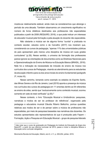 Movimento-Revista de Educação, Niterói, ano 6, n.11, p. 250-254, jul/dez. 2019.
Página
251
mostra-se relativamente estável, ainda mais se considerarmos que abrange o
período de uma década. Também observamos um crescimento significativo no
número de livros didáticos destinados aos professores não especialistas
publicados a partir de 2008 (REQUIÃO, 2018), o que pode indicar um interesse
do educador musical pela formação e pela atuação do docente não especialista.
Não obstante a música ser de alguma forma “ouvida” e praticada no
contexto escolar, estudos como o de Carvalho (2017) nos mostram que,
considerando os cursos de pedagogia, “apenas 11% das universidades públicas
do país apresentam pelo menos uma disciplina de música em suas grades
curriculares” (p.39). Nesse sentido, o universo de formação dos professores
parece ignorar as orientações de documentos como as Diretrizes Nacionais para
a Operacionalização do Ensino de Música na Educação Básica (BRASIL, 2016).
Nele há a indicação da necessidade de inclusão do ensino de música nos
currículos dos cursos de Pedagogia, visando ao atendimento para os estudantes
da educação infantil e para os dos anos iniciais do ensino fundamental (parágrafo
3º, inciso III).
Nesse caminho, tomando como exemplo os estados do Espírito Santo,
das Minas Gerais e do Rio de Janeiro, Leal (2019) aponta a presença da música
nos currículos dos cursos de pedagogia em 11 ementas dentre as 54 referentes
ao ensino de artes, sendo que “exclusivamente como conteúdo musical, ocorreu
somente em sete do total verificado” (p.55).2
Nesse contexto, o livro “Educação Musical e Unidocência: pesquisas,
narrativas e modos de ser do professor de referência”, organizado pela
pedagoga e educadora musical Cláudia Ribeiro Bellochio, pontua questões
relativas aos modos de ser e de pensar sobre a música de professores não
especialistas, por meio de pesquisas baseadas nas narrativas dos docentes. Os
estudos apresentados são representativos do que é produzido pelo Fapem –
Formação, Ação e Pesquisa em Educação Musical – grupo de pesquisa liderado
2 Vale notar que o curso de graduação em Pedagogia do Instituto de Educação de Angra dos
Reis/UFF, a partir de sua reforma curricular de 2015, passa a incluir a disciplina Música e
Educação como curricular obrigatória.
 