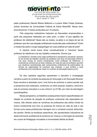 Movimento-Revista de Educação, Niterói, ano 6, n.11, p. 250-254, jul/dez. 2019.
Página
252
pelas professoras Cláudia Ribeiro Bellochio e Luciane Wilke Freitas Garbosa,
ambas docentes da Universidade Federal de Santa Maria/RS. Nessa obra,
encontraremos 12 textos produzidos por 15 autores.
Três perguntas norteadoras traduzem as discussões empreendidas a
partir das pesquisas realizadas por cada autor, a saber: O que significa ser
professor de referência? Quais são os modos, os jeitos e os traços de ser do
professor que tem sua atuação profissional construída pela unidocência? Como
a música faz parte e ocupa espaço/lugar em suas práticas em sala de aula?
O capítulo inicial busca situar conceitualmente a “natureza” desse
professor de referência e do seu trabalho unidocente. Conclui que
a unidocência, tomada como ação profissional e perspectiva conceitual, associa-
se às formas de trabalho docente do professor que atua na Educação Infantil e
nos anos iniciais do ensino fundamental, como professor de referência. A
unidocência combina-se ao fazer cotidiano em sala de aula do professor que tem
sua docência caracterizada pelo compromisso profissional de potencializar as
formas de organização de conhecer das crianças, o que confere a esse
profissional uma importância ímpar no contexto da educação básica (p.23).
Os dois capítulos seguintes apresentam e discutem a investigação
narrativa a partir do contexto da pesquisa em Educação e em Educação Musical.
Essa narrativa é abordada como “uma forma de conhecer a cultura escolar sob
a perspectiva dos implicados, conferindo um olhar pessoal, subjetivo, sensível e
real ao processo educativo e a seu entorno” (p.37-38), por meio da abordagem
(auto)biográfica.
Nessa perspectiva, os trabalhos subsequentes trazem especificidades em
relação ao contexto de atuação do professor unidocente não especialista em
música. São olhares sobre as narrativas de professores das séries iniciais do
ensino fundamental com foco na presença da música em sala de aula e nas
formas como esses profissionais interagem com o conteúdo musical, atribuindo-
lhe sentido. Dentre as temáticas específicas, são apresentados indicadores de
desenvolvimento profissional da docência em música e a formação de docentes
em cursos de Pedagogia vinculados à Universidade Aberta do Brasil.
 