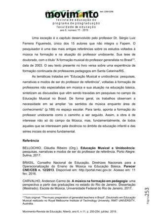 Movimento-Revista de Educação, Niterói, ano 6, n.11, p. 250-254, jul/dez. 2019.
Página
253
Uma exceção é o capítulo desenvolvido pelo professor Dr. Sérgio Luiz
Ferreira Figueiredo, único dos 15 autores que não integra o Fapem. O
pesquisador é uma das mais antigas referências sobre os estudos voltados à
música na formação e na atuação do professor unidocente. Sua tese de
doutorado, com o título “A formação musical do professor generalista no Brasil”3,
data de 2003. O seu texto presente no livro versa sobre uma experiência de
formação continuada de professores pedagogos em Santa Catarina/RS.
As temáticas tratadas em “Educação Musical e unidocência: pesquisas,
narrativas e modos de ser do professor de referência”, voltadas à formação de
professores não especialistas em música e sua atuação na educação básica,
sintetizam as discussões que vêm sendo travadas em pesquisas no campo da
Educação Musical no Brasil. De forma geral, os trabalhos observam a
necessidade em se ampliar “os sentidos da música enquanto área de
conhecimento” (p.188) no espaço escolar. Para tanto, aponta a formação do
professor unidocente como o caminho a ser seguido. Assim, a obra é de
interesse não só do campo da Música, mas, fundamentalmente, de todos
aqueles que se interessam pela docência no âmbito da educação infantil e das
séries iniciais do ensino fundamental.
Referência
BELLOCHIO, Cláudia Ribeiro (Org.). Educação Musical e Unidocência:
pesquisas, narrativas e modos de ser do professor de referência. Porto Alegre:
Sulina, 2017.
BRASIL. Conselho Nacional de Educação. Diretrizes Nacionais para a
Operacionalização do Ensino de Música na Educação Básica. Parecer
CNE/CEB n. 12/2013. Disponível em: http://portal.mec.gov.br. Acesso em: 11
fev. 2016.
CARVALHO, Anderson Carmo de. A música na formação em pedagogia: uma
perspectiva a partir das graduações no estado do Rio de Janeiro. Dissertação
(Mestrado). Escola de Música, Universidade Federal do Rio de Janeiro, 2017.
3 Título original: “The music preparation of generalist teachers in Brazil”. Doutorado em Educação
Musical realizado no Royal Melbourne Institute of Technology University, RMIT UNIVERSITY,
Austrália.
 