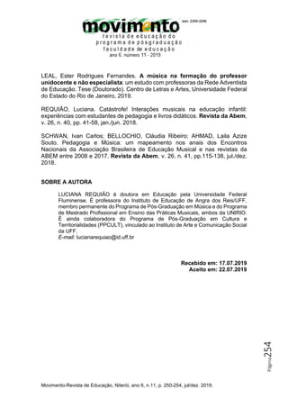 Movimento-Revista de Educação, Niterói, ano 6, n.11, p. 250-254, jul/dez. 2019.
Página
254
LEAL, Ester Rodrigues Fernandes. A música na formação do professor
unidocente e não especialista: um estudo com professoras da Rede Adventista
de Educação. Tese (Doutorado). Centro de Letras e Artes, Universidade Federal
do Estado do Rio de Janeiro, 2019.
REQUIÃO, Luciana. Catástrofe! Interações musicais na educação infantil:
experiências com estudantes de pedagogia e livros didáticos. Revista da Abem,
v. 26, n. 40, pp. 41-58, jan./jun. 2018.
SCHWAN, Ivan Carlos; BELLOCHIO, Cláudia Ribeiro; AHMAD, Laila Azize
Souto. Pedagogia e Música: um mapeamento nos anais dos Encontros
Nacionais da Associação Brasileira de Educação Musical e nas revistas da
ABEM entre 2008 e 2017. Revista da Abem, v. 26, n. 41, pp.115-138, jul./dez.
2018.
SOBRE A AUTORA
LUCIANA REQUIÃO é doutora em Educação pela Universidade Federal
Fluminense. É professora do Instituto de Educação de Angra dos Reis/UFF,
membro permanente do Programa de Pós-Graduação em Música e do Programa
de Mestrado Profissional em Ensino das Práticas Musicais, ambos da UNIRIO.
É ainda colaboradora do Programa de Pós-Graduação em Cultura e
Territorialidades (PPCULT), vinculado ao Instituto de Arte e Comunicação Social
da UFF.
E-mail: lucianarequiao@id.uff.br
Recebido em: 17.07.2019
Aceito em: 22.07.2019
 
