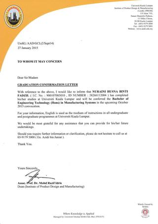 UniKL/AAD I G CL(2 I S eptl 4)
27 January 2015
TO WHOM IT MAY CONCERN
Dear Sir,Madam
GRADUATION CONFIRMATION LETTER
With reference to the above, I would like to inform that NURAINI IIUSNA BINTI
F/DZIL ( I.C. No. : 900107085010 , ID NUMBER : 58266112084 ) has completed
his/trer studies at Universiti Kuala Lumpur and will be conferred the Bachelor of
Bngineering Technology (Ilons) in Manufacturing Systems in the upcoming October
2015 convocation.
For your information, English is used as the medium of instructions in all undergraduate
and postgraduate prografirmes at Universiti Kuala Lumpur.
We would be most grateful for any assistance that you can provide for hisArer future
undertakings.
Should you require further information or clarification, please do not hesitate to call us at
03-9179 5000 ( En. Azidi bin Juniat ).
Thank You.
Dean (Institute of Product Design and Manufacturing)
I4tere Knoutledge is Applied
Managed bv: Univcrsiti Teknikal N{ARA Sdn. Bhd. (570132-T)
Univcrsiti Kuala Lumpur
Institute of Product Design & Manulacturing
(UniKL IPROM)
1 1 9 Jalan 7,'9 1.
Taman Shamelin Perkasa.
3.5 Miles Cheras.
56100 Kuala Lumpur
Tel : (603) 91 79 5000
Fax : (603) 91 79 5001
'cbsite : rvu,."v. unik l.edu.mv
Wholly Owned
MARA
ffiw/
_ _ Vri-RD/.
E-+E-*'
by
Assoc. Ifof. Dr. Mohd Razif Idris
 