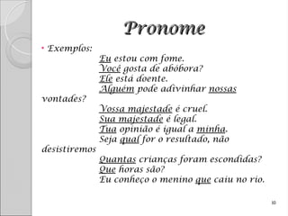Pronome
Pronome
• Exemplos:
Eu estou com fome.
Você gosta de abóbora?
Ele está doente.
Alguém pode adivinhar nossas
vontades?
Vossa majestade é cruel.
Sua majestade é legal.
Tua opinião é igual a minha.
Seja qual for o resultado, não
desistiremos
Quantas crianças foram escondidas?
Que horas são?
Eu conheço o menino que caiu no rio.
10
 