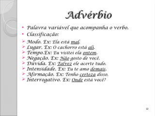 Advérbio
Advérbio
 Palavra variável que acompanha o verbo.
 Classificação:
 Modo. Ex: Ela está mal.
 Lugar. Ex: O cachorro está ali.
 Tempo.Ex: Eu visitei ela ontem.
 Negação. Ex: Não gosto de você.
 Dúvida. Ex: Talvez ele acerte tudo.
 Intensidade. Ex: Eu te amo demais.
 Afirmação. Ex: Tenho certeza disso.
 Interrogativo. Ex: Onde está você?
12
 