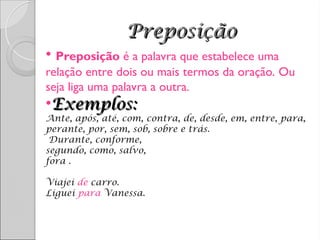 Preposição
Preposição
• Preposição é a palavra que estabelece uma
relação entre dois ou mais termos da oração. Ou
seja liga uma palavra a outra.
•Exemplos:
Exemplos:
Ante, após, até, com, contra, de, desde, em, entre, para,
perante, por, sem, sob, sobre e trás.
Durante, conforme,
segundo, como, salvo,
fora .
Viajei de carro.
Liguei para Vanessa.
 