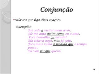Conjunção
Conjunção
•Palavra que liga duas orações.
Exemplos:
Saí cedo e visitei meus avós.
Ele me ama assim como eu o amo.
Você trabalha ou estuda?
Ela estava aqui, mas já saiu.
Fico mais velho à medida que o tempo
passa .
Eu vou porque quero.
14
 