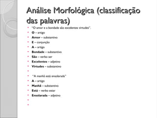 Análise Morfológica (classificação
Análise Morfológica (classificação
das palavras)
das palavras)
 “O amor e a bondade são excelentes virtudes”.
 O – artigo
 Amor – substantivo
 E – conjunção
 A – artigo
 Bondade – substantivo
 São – verbo ser
 Excelentes – adjetivo
 Virtudes – substantivo

 “A manhã está ensolarada”
 A – artigo
 Manhã – substantivo
 Está – verbo estar
 Ensolarada – adjetivo


 