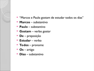  “Marcos e Paulo gostam de estudar todos os dias”
 Marcos – substantivo
 Paulo – substantivo
 Gostam – verbo gostar
 De – preposição
 Estudar – verbo
 Todos – pronome
 Os – artigo
 Dias – substantivo
 