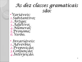 As dez classes gramaticais
As dez classes gramaticais
são:
são:
•Variáveis:
1.Substantivo;
2.Artigo;
3.Adjetivo;
4.Numeral;
5.Pronome;
6.Verbo.
• Invariáveis:
1.Advérbio;
2.Preposição;
3.Conjunção;
4.Interjeição.
2
 