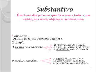 Substantivo
Substantivo
•Variação:
Quanto ao Grau, Número e Gênero.
Exemplo:
O menino caiu da escada.
A menina caiu da escada. As meninas caíram da escada.
A menininha caiu da escada.
A cadela ficou sem dono.
O cão ficou sem dono. Os cães ficaram sem dono.
O canzarrão ficou sem dono.
3
É a classe das palavras que dá nome a tudo o que
existe, aos seres, objetos e sentimentos.
 