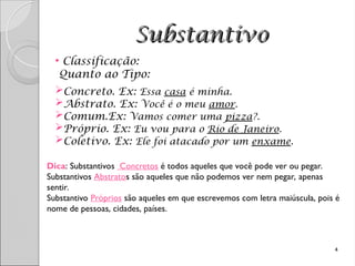 Substantivo
Substantivo
• Classificação:
Quanto ao Tipo:
Concreto. Ex: Essa casa é minha.
Abstrato. Ex: Você é o meu amor.
Comum.Ex: Vamos comer uma pizza?.
Próprio. Ex: Eu vou para o Rio de Janeiro.
Coletivo. Ex: Ele foi atacado por um enxame.
4
Dica: Substantivos Concretos é todos aqueles que você pode ver ou pegar.
Substantivos Abstratos são aqueles que não podemos ver nem pegar, apenas
sentir.
Substantivo Próprios são aqueles em que escrevemos com letra maiúscula, pois é
nome de pessoas, cidades, países.
 