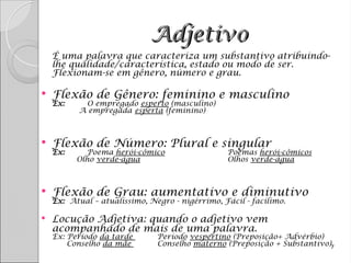 Adjetivo
Adjetivo

É uma palavra que caracteriza um substantivo atribuindo-
lhe qualidade/característica, estado ou modo de ser.
Flexionam-se em gênero, número e grau.
 Flexão de Gênero: feminino e masculino
Ex: O empregado esperto (masculino)
A empregada esperta (feminino)
 Flexão de Número: Plural e singular
Ex: Poema herói-cômico Poemas herói-cômicos
Olho verde-água Olhos verde-água
 Flexão de Grau: aumentativo e diminutivo
Ex: Atual – atualíssimo, Negro - nigérrimo, Fácil - facílimo.
 Locução Adjetiva: quando o adjetivo vem
acompanhado de mais de uma palavra.
Ex: Período da tarde Período vespertino (Preposição+ Advérbio)
Conselho da mãe Conselho materno (Preposição + Substantivo)7
 