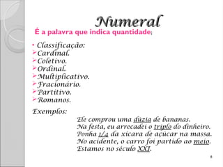 Numeral
Numeral
• Classificação:
Cardinal.
Coletivo.
Ordinal.
Multiplicativo.
Fracionário.
Partitivo.
Romanos.
Exemplos:
Ele comprou uma dúzia de bananas.
Na festa, eu arrecadei o triplo do dinheiro.
Ponha 1/4 da xícara de açúcar na massa.
No acidente, o carro foi partido ao meio.
Estamos no século XXI.
8
É a palavra que indica quantidade;
 