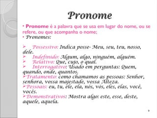 Pronome
Pronome
• Pronome é a palavra que se usa em lugar do nome, ou se
refere, ou que acompanha o nome;
• Pronomes:
 Possessivo: Indica posse- Meu, seu, teu, nosso,
dele.
 Indefinido: Algum, algo, ninguém, alguém.
 Relativo: Que, cujo, o qual.
 Interrogativo: Usado em perguntas: Quem,
quando, onde, quantos.
Tratamento: como chamamos as pessoas: Senhor,
senhora, vossa majestade, vossa Alteza.
Pessoais: eu, tu, ele, ela, nós, vós, eles, elas, você,
vocês.
Demonstrativos: Mostra algo: este, esse, deste,
aquele, aquela.
9
 