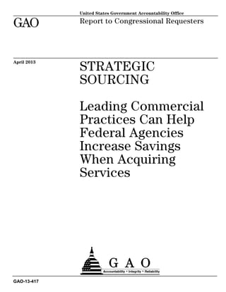 STRATEGIC
SOURCING
Leading Commercial
Practices Can Help
Federal Agencies
Increase Savings
When Acquiring
Services
Report to Congressional Requesters
April 2013
GAO-13-417
United States Government Accountability Office
GAO
 