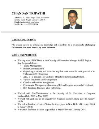 CHANDAN TRIPATHI
CAREER OBJECTIVE:
“To achieve success by utilizing my knowledge and capabilities in a professionally challenging
environment that would harness my skills and ethics.”
WORK EXEPERIENCE:
 Working with HDFC Bank in the Capacity of Promotion Manager for UP Region.
Key Responsibilities:-
 Brand Management
 Brand Communication
 Organizing activities and events to help Business teams for sales generation in
9 clusters (220+ Branches).
 ATL, BTL activities for Visibility, Brand promotion and activation.
 Vendor Enrollment and Management.
 Creative and content management
 Commercial Management (Issuance of PO and Invoice approval of vendors)
 ROI Tracking, Business letter publishing.
 Worked with fibre2fashion.com in the capacity of Sr. Executive in Gurgaon
location.(Feb. 2015 to May 2015)
 Worked with Just Dial as an Executive in Varanasi location. (June 2014 to January
2015)
 Worked as Freelance Content Writer for three years in New Delhi. (December 2010
to January 2014)
 Worked as freelance assistant copyeditor in Metrocrime.net (January 2014)
Address: 1, Patel Nagar Near Shivdham
namdir, Indira Nagar, Lucknow-226016
Email:chandantrip@gmail.com
Mobile No.: +91-7275721034
 