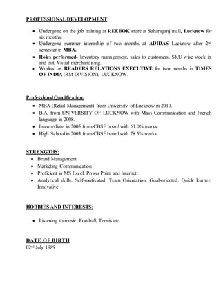 PROFESSIONALDEVELOPMENT
 Undergone on the job training at REEBOK store at Saharaganj mall, Lucknow for
six months.
 Undergone summer internship of two months at ADIDAS Lucknow after 2nd
semester in MBA.
 Roles performed- Inventory management, sales to customers, SKU wise stock in
and out, Visual merchandising.
 Worked as READERS RELATIONS EXECUTIVE for two months in TIMES
OF INDIA (RM DIVISION), LUCKNOW.
ProfessionalQualification:
 MBA (Retail Management) from University of Lucknow in 2010.
 B.A. from UNIVERSITY OF LUCKNOW with Mass Communication and French
language in 2008.
 Intermediate in 2005 from CBSE board with 61.0% marks.
 High Schoolin 2003 from CBSE board with 78.5% marks.
STRENGTHS:
 Brand Management
 Marketing Communication
 Proficient in MS Excel, Power Point and Internet.
 Analytical skills, Self-motivated, Team Orientation, Goal-oriented, Quick learner,
Innovative
HOBBIES AND INTERESTS:
 Listening to music, Football, Tennis etc.
DATE OF BIRTH
02nd July 1989
 