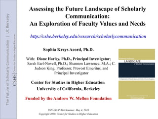 Assessing the Future Landscape of Scholarly
                                                                     Communication:
The Future of Scholarly Communication | UC Berkeley



                                                       An Exploration of Faculty Values and Needs
                                                        http://cshe.berkeley.edu/research/scholarlycommunication

                                                                Sophia Krzys Acord, Ph.D.

                                                      With: Diane Harley, Ph.D., Principal Investigator;
                                                      Sarah Earl-Novell, Ph.D.; Shannon Lawrence, M.A.; C.
                                                           Judson King, Professor, Provost Emeritus, and
                                                                      Principal Investigator

                                                        Center for Studies in Higher Education
                                                          University of California, Berkeley

                                                      Funded by the Andrew W. Mellon Foundation

                                                                    SSP/AAUP Web Seminar: May 4, 2010
                                                             Copyright 2010, Center for Studies in Higher Education
 