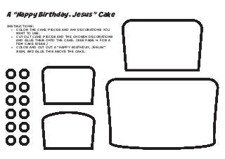 A “Happy Birthday, Jesus” Cake
Instructions:
•	 Color the cake pieces and any decorations you
want to use.
•	 Cut out cake pieces and the chosen decorations
and glue them onto the cake. (See page 4 for a
few cake ideas.)
•	 Color and cut out a "HAPPY BIRTHDAY, JESUS!"
sign, and glue this above the cake.

 