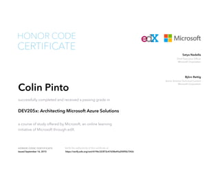 Chief Executive Officer
Microsoft Corporation
Satya Nadella
Senior Director Technical Content
Microsoft Corporation
Björn Rettig
HONOR CODE CERTIFICATE Verify the authenticity of this certificate at
CERTIFICATE
HONOR CODE
Colin Pinto
successfully completed and received a passing grade in
DEV205x: Architecting Microsoft Azure Solutions
a course of study offered by Microsoft, an online learning
initiative of Microsoft through edX.
Issued September 16, 2015 https://verify.edx.org/cert/6196c323f72c47d38e45a200f5b7342c
 