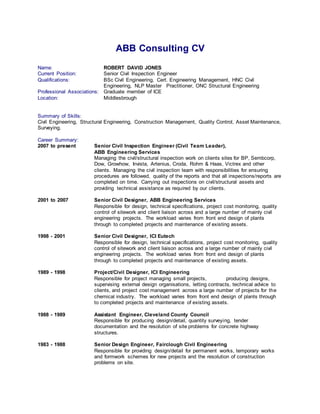 ABB
ABB Consulting CV
Name: ROBERT DAVID JONES
Current Position: Senior Civil Inspection Engineer
Qualifications: BSc Civil Engineering, Cert. Engineering Management, HNC Civil
Engineering, NLP Master Practitioner, ONC Structural Engineering
Professional Associations: Graduate member of ICE
Location: Middlesbrough
Summary of Skills:
Civil Engineering, Structural Engineering, Construction Management, Quality Control, Asset Maintenance,
Surveying.
Career Summary:
2007 to present Senior Civil Inspection Engineer (Civil Team Leader),
ABB Engineering Services
Managing the civil/structural inspection work on clients sites for BP, Sembcorp,
Dow, Growhow, Invista, Artenius, Croda, Rohm & Haas, Victrex and other
clients. Managing the civil inspection team with responsibilities for ensuring
procedures are followed, quality of the reports and that all inspections/reports are
completed on time. Carrying out inspections on civil/structural assets and
providing technical assistance as required by our clients.
2001 to 2007 Senior Civil Designer, ABB Engineering Services
Responsible for design, technical specifications, project cost monitoring, quality
control of sitework and client liaison across and a large number of mainly civil
engineering projects. The workload varies from front end design of plants
through to completed projects and maintenance of existing assets.
1998 - 2001 Senior Civil Designer, ICI Eutech
Responsible for design, technical specifications, project cost monitoring, quality
control of sitework and client liaison across and a large number of mainly civil
engineering projects. The workload varies from front end design of plants
through to completed projects and maintenance of existing assets.
1989 - 1998 Project/Civil Designer, ICI Engineering
Responsible for project managing small projects, producing designs,
supervising external design organisations, letting contracts, technical advice to
clients, and project cost management across a large number of projects for the
chemical industry. The workload varies from front end design of plants through
to completed projects and maintenance of existing assets.
1988 - 1989 Assistant Engineer, Cleveland County Council
Responsible for producing design/detail, quantity surveying, tender
documentation and the resolution of site problems for concrete highway
structures.
1983 - 1988 Senior Design Engineer, Fairclough Civil Engineering
Responsible for providing design/detail for permanent works, temporary works
and formwork schemes for new projects and the resolution of construction
problems on site.
 