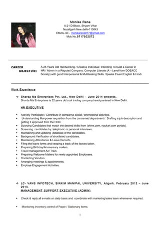 CAREER
OBJECTIVE:
A 25 Years Old Hardworking / Creative Individual Intending to build a Career in
HR / Admin in a Reputed Company. Computer Literate (A – Level from DOEACC
Society) with good Interpersonal & Multitasking Skills. Speaks Fluent English & Hindi.
Work Experience
 Sharda Ma Enterprises Pvt. Ltd., New Delhi - June 2014 onwards.
Sharda Ma Enterprises is 22 years old coal trading company headquartered in New Delhi.
HR EXECUTIVE
 Actively Participate / Contribute in companys social / promotional activities.
 Understanding Manpower requisition from the concerned department / Drafting a job description and
getting it approved from the HOD.
 Sourcing Candidates that match the desired skills from (shine.com, naukari.com portals).
 Screening candidates by telephonic or personal interviews.
 Maintaining and updating database of the candidates.
 Background Verification of shortlisted candidates.
 Maintaining Attendance & Leave Records.
 Filing the leave forms and keeping a track of the leaves taken.
 Preparing Birthday/Anniversary mailers.
 Travel management Air/ Train.
 Preparing Welcome Mailers for newly appointed Employees.
 Contacting Vendors.
 Arranging meetings & appointments.
 Employe Engagement Activities.
 LC- VANS INFOTECH, SIKKIM MANIPAL UNIVERSITY, Aligarh. February 2012 – June
2013.
MANAGEMENT SUPPORT EXECUTIVE (ADMIN)
 Check & reply all e-mails on daily basis and coordinate with marketing/sales team whereever required.
 Monitoring inventory control of Paper / Stationary Items.
1
Monika Rana
A-21 D-Block, Shyam Vihar
Nazafgarh New delhi-110043
EMAIL-ID:- monikarana877@gmail.com
Mob No.9717502572
 