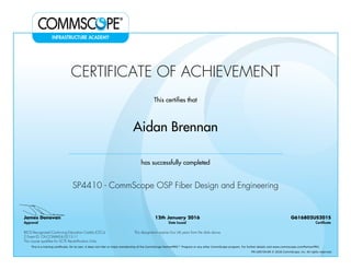 CERTIFICATE OF ACHIEVEMENT
This certifies that
Aidan Brennan
has successfully completed
SP4410 - CommScope OSP Fiber Design and Engineering
James Donovan
Approval
12th January 2016
Date Issued
G616802US201S
Certificate
BICSI Recognized Continuing Education Credits (CECs)
2 Event ID: OV-COMMS-IL-0215-11
This designation expires four (4) years from the date above
This course qualifies for SCTE Recertification Units
This is a training certificate. On its own, it does not infer or imply membership of the CommScope PartnerPRO™ Program or any other CommScope program. For further details visit www.commscope.com/PartnerPRO.
FM-106729-EN © 2016 CommScope, Inc. All rights reserved.
Powered by TCPDF (www.tcpdf.org)
 