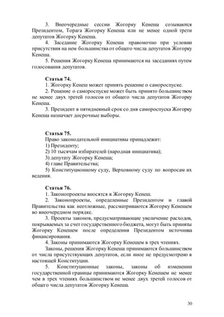 30
3. Внеочередные сессии Жогорку Кенеша созываются
Президентом, Торага Жогорку Кенеша или не менее одной трети
депутатов Жогорку Кенеша.
4. Заседание Жогорку Кенеша правомочно при условии
присутствия на нем большинства от общего числа депутатов Жогорку
Кенеша.
5. Решения Жогорку Кенеша принимаются на заседаниях путем
голосования депутатов.
Статья 74.
1. Жогорку Кенеш может принять решение о самороспуске.
2. Решение о самороспуске может быть принято большинством
не менее двух третей голосов от общего числа депутатов Жогорку
Кенеша.
3. Президент в пятидневный срок со дня самороспуска Жогорку
Кенеша назначает досрочные выборы.
Статья 75.
Право законодательной инициативы принадлежит:
1) Президенту;
2) 10 тысячам избирателей (народная инициатива);
3) депутату Жогорку Кенеша;
4) главе Правительства;
5) Конституционному суду, Верховному суду по вопросам их
ведения.
Статья 76.
1. Законопроекты вносятся в Жогорку Кенеш.
2. Законопроекты, определенные Президентом и главой
Правительства как неотложные, рассматриваются Жогорку Кенешем
во внеочередном порядке.
3. Проекты законов, предусматривающие увеличение расходов,
покрываемых за счет государственного бюджета, могут быть приняты
Жогорку Кенешем после определения Президентом источника
финансирования.
4. Законы принимаются Жогорку Кенешем в трех чтениях.
Законы, решения Жогорку Кенеша принимаются большинством
от числа присутствующих депутатов, если иное не предусмотрено в
настоящей Конституции.
5. Конституционные законы, законы об изменении
государственной границы принимаются Жогорку Кенешем не менее
чем в трех чтениях большинством не менее двух третей голосов от
общего числа депутатов Жогорку Кенеша.
 