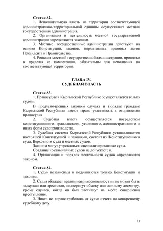 33
Статья 82.
1. Исполнительную власть на территории соответствующей
административно-территориальной единицы осуществляет местная
государственная администрация.
2. Организация и деятельность местной государственной
администрации определяются законом.
3. Местные государственные администрации действуют на
основе Конституции, законов, нормативных правовых актов
Президента и Правительства.
4. Решения местной государственной администрации, принятые
в пределах ее компетенции, обязательны для исполнения на
соответствующей территории.
ГЛАВА IV.
СУДЕБНАЯ ВЛАСТЬ
Статья 83.
1. Правосудие в Кыргызской Республике осуществляется только
судом.
В предусмотренных законом случаях и порядке граждане
Кыргызской Республики имеют право участвовать в отправлении
правосудия.
2. Судебная власть осуществляется посредством
конституционного, гражданского, уголовного, административного и
иных форм судопроизводства.
3. Судебная система Кыргызской Республики устанавливается
настоящей Конституцией и законами, состоит из Конституционного
суда, Верховного суда и местных судов.
Законом могут учреждаться специализированные суды.
Создание чрезвычайных судов не допускается.
4. Организация и порядок деятельности судов определяются
законом.
Статья 84.
1. Судьи независимы и подчиняются только Конституции и
законам.
2. Судья обладает правом неприкосновенности и не может быть
задержан или арестован, подвергнут обыску или личному досмотру,
кроме случаев, когда он был застигнут на месте совершения
преступления.
3. Никто не вправе требовать от судьи отчета по конкретному
судебному делу.
 