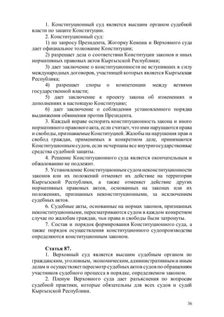 36
1. Конституционный суд является высшим органом судебной
власти по защите Конституции.
2. Конституционный суд:
1) по запросу Президента, Жогорку Кенеша и Верховного суда
дает официальное толкование Конституции;
2) разрешает дела о соответствии Конституции законов и иных
нормативных правовых актов Кыргызской Республики;
3) дает заключение о конституционности не вступивших в силу
международных договоров, участницей которых является Кыргызская
Республика;
4) разрешает споры о компетенции между ветвями
государственной власти;
5) дает заключение к проекту закона об изменениях и
дополнениях в настоящую Конституцию;
6) дает заключение о соблюдении установленного порядка
выдвижения обвинения против Президента.
3. Каждый вправе оспорить конституционность закона и иного
нормативного правовогоакта, если считает, что ими нарушаются права
и свободы,признаваемыеКонституцией. Жалобы на нарушения прав и
свобод граждан, применимых в конкретном деле, принимаются
Конституционным судом, если исчерпаны все внутригосударственные
средства судебной защиты.
4. Решение Конституционного суда является окончательным и
обжалованию не подлежит.
5. Установление Конституционным судом неконституционности
законов или их положений отменяет их действие на территории
Кыргызской Республики, а также отменяет действие других
нормативных правовых актов, основанных на законах или их
положениях, признанных неконституционными, за исключением
судебных актов.
6. Судебные акты, основанные на нормах законов, признанных
неконституционными, пересматриваются судом в каждом конкретном
случае по жалобам граждан, чьи права и свободы были затронуты.
7. Состав и порядок формирования Конституционного суда, а
также порядок осуществления конституционного судопроизводства
определяются конституционным законом.
Статья 87.
1. Верховный суд является высшим судебным органом по
гражданским, уголовным, экономическим, административным и иным
делам и осуществляетпересмотр судебныхактов судов по обращениям
участников судебного процесса в порядке, определяемом законом.
2. Пленум Верховного суда дает разъяснения по вопросам
судебной практики, которые обязательны для всех судов и судей
Кыргызской Республики.
 