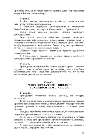 38
правового акта, от которого зависит решение дела, суд направляет
запрос в Конституционный суд.
Статья 92.
1. Для решения вопросов внутренней деятельности судов
действует судейское самоуправление.
2. Органами судейского самоуправления в Кыргызской
Республике являются съезд судей, Совет судей и собрание судей.
Съезд судей является высшим органом судейского
самоуправления.
Совет судей является выборным органом судейского
самоуправления, действующим в период между съездами судей и
осуществляющим защиту прав и законных интересов судей, контроль
за формированием и исполнением бюджета судов, организацию
обучения и повышения квалификации судей.
Собрание судей является первичным органом судейского
самоуправления.
3. Организация и порядок деятельности органов судейского
самоуправления определяются законом.
Статья 93.
Правосудиеотправляется бесплатно в предусмотренныхзаконом
случаях, а также в любом случае, когда участвующие в судебном
разбирательстве лица предъявят доказательства, что не имеют
достаточных средств для его ведения.
Глава V.
ОРГАНЫ ГОСУДАРСТВЕННОЙ ВЛАСТИ
СО СПЕЦИАЛЬНЫМ СТАТУСОМ
Статья 94.
Прокуратура составляет единую систему, на которую
возлагается:
1) надзор за точным и единообразным исполнением законов
органами исполнительной власти, а также другими государственными
органами, органами местного самоуправления и их должностными
лицами;
2) надзор за соблюдением законов органами, осуществляющими
оперативно-розыскную деятельность, следствие;
3) надзор за соблюдением законов при исполнении судебных
решений, а также при применении мер принудительного характера,
связанных с ограничением личной свободы граждан;
4) представительство интересов гражданина или государства в
суде в случаях, определенных законом;
 