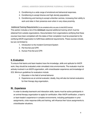 3. Conditioning to a wide range of emotional and behavioral responses.
4. Conditioning to accept diverse and high density populations.
5. Conditioning and training to accept unfamiliar canines, increasing their ability to
work and relax in their presence even when in very close proximity.
Additional Training Requirements ( to be completed within one year of initial AACR training)
This section includes a list of the minimum required additional training which must be
obtained from outside organizations. Documentation from organizations certifying that these
courses have been completed with the dates of their completion must be presented to the
certifying AACR organization to fulﬁll these additional requirements. These courses include,
but are not limited to:
1. Introduction to the Incident Command System
2. Pet ﬁrst Aid and CPR
3. Human First Aid and CPR
II. Evaluation
To ensure that teams and team leaders have the knowledge, skills and aptitude for AACR
work, they should be evaluated under simulated crisis environments. The evaluator must be
actively involved in an AACR organization, with crisis/disaster experience and knowledge of
ICS. Minimum guidelines for evaluators include:
1. Education in the ﬁeld of animal behavior.
2. Experience as an animal evaluator; ideally, they will also be trained evaluators
for their therapy dog organization.
III. Experience
In order to develop teamwork and interaction skills, teams must be active participants in
an animal therapy organization to apply for certiﬁcation. After AACR certiﬁcation, a teamʼs
or team leaderʼs experience in complex environments, including participation in prior
assignments, crisis response drills and training, will inﬂuence their future assignments to
crisis/disaster situations.
ANIMAL-ASSISTED CRISIS RESPONSE NATIONAL STANDARDS

 8
 