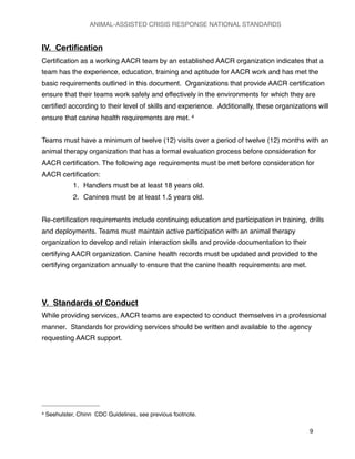 IV. Certiﬁcation
Certiﬁcation as a working AACR team by an established AACR organization indicates that a
team has the experience, education, training and aptitude for AACR work and has met the
basic requirements outlined in this document. Organizations that provide AACR certiﬁcation
ensure that their teams work safely and effectively in the environments for which they are
certiﬁed according to their level of skills and experience. Additionally, these organizations will
ensure that canine health requirements are met. 4
Teams must have a minimum of twelve (12) visits over a period of twelve (12) months with an
animal therapy organization that has a formal evaluation process before consideration for
AACR certiﬁcation. The following age requirements must be met before consideration for
AACR certiﬁcation:
1. Handlers must be at least 18 years old.
2. Canines must be at least 1.5 years old.
Re-certiﬁcation requirements include continuing education and participation in training, drills
and deployments. Teams must maintain active participation with an animal therapy
organization to develop and retain interaction skills and provide documentation to their
certifying AACR organization. Canine health records must be updated and provided to the
certifying organization annually to ensure that the canine health requirements are met.
V. Standards of Conduct
While providing services, AACR teams are expected to conduct themselves in a professional
manner. Standards for providing services should be written and available to the agency
requesting AACR support.
ANIMAL-ASSISTED CRISIS RESPONSE NATIONAL STANDARDS

 9
4 Seehulster, Chinn CDC Guidelines, see previous footnote.
 
