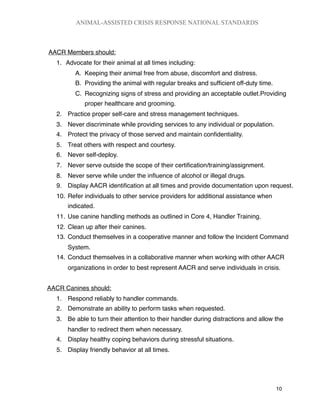 AACR Members should:
1.
 Advocate for their animal at all times including:
A. Keeping their animal free from abuse, discomfort and distress.
B. Providing the animal with regular breaks and sufﬁcient off-duty time.
C. Recognizing signs of stress and providing an acceptable outlet.Providing
proper healthcare and grooming.
2. Practice proper self-care and stress management techniques.
3. Never discriminate while providing services to any individual or population.
4. Protect the privacy of those served and maintain conﬁdentiality.
5. Treat others with respect and courtesy.
6. Never self-deploy.
7. Never serve outside the scope of their certiﬁcation/training/assignment.
8. Never serve while under the inﬂuence of alcohol or illegal drugs.
9. Display AACR identiﬁcation at all times and provide documentation upon request.
10. Refer individuals to other service providers for additional assistance when
indicated.
11. Use canine handling methods as outlined in Core 4, Handler Training.
12. Clean up after their canines.
13. Conduct themselves in a cooperative manner and follow the Incident Command
System.
14. Conduct themselves in a collaborative manner when working with other AACR
organizations in order to best represent AACR and serve individuals in crisis.
AACR Canines should:
1. Respond reliably to handler commands.
2. Demonstrate an ability to perform tasks when requested.
3. Be able to turn their attention to their handler during distractions and allow the
handler to redirect them when necessary.
4. Display healthy coping behaviors during stressful situations.
5. Display friendly behavior at all times.
ANIMAL-ASSISTED CRISIS RESPONSE NATIONAL STANDARDS

 10
 
