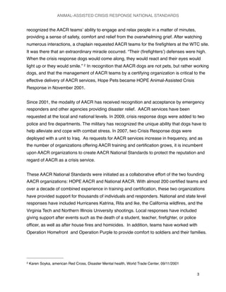 recognized the AACR teamsʼ ability to engage and relax people in a matter of minutes,
providing a sense of safety, comfort and relief from the overwhelming grief. After watching
numerous interactions, a chaplain requested AACR teams for the ﬁreﬁghters at the WTC site.
It was there that an extraordinary miracle occurred. “Their (ﬁreﬁghtersʼ) defenses were high.
When the crisis response dogs would come along, they would react and their eyes would
light up or they would smile.” 2 In recognition that AACR dogs are not pets, but rather working
dogs, and that the management of AACR teams by a certifying organization is critical to the
effective delivery of AACR services, Hope Pets became HOPE Animal-Assisted Crisis
Response in November 2001.
Since 2001, the modality of AACR has received recognition and acceptance by emergency
responders and other agencies providing disaster relief. AACR services have been
requested at the local and national levels. In 2009, crisis response dogs were added to two
police and ﬁre departments. The military has recognized the unique ability that dogs have to
help alleviate and cope with combat stress. In 2007, two Crisis Response dogs were
deployed with a unit to Iraq. As requests for AACR services increase in frequency, and as
the number of organizations offering AACR training and certiﬁcation grows, it is incumbent
upon AACR organizations to create AACR National Standards to protect the reputation and
regard of AACR as a crisis service.
These AACR National Standards were initiated as a collaborative effort of the two founding
AACR organizations: HOPE AACR and National AACR. With almost 200 certiﬁed teams and
over a decade of combined experience in training and certiﬁcation, these two organizations
have provided support for thousands of individuals and responders. National and state level
responses have included Hurricanes Katrina, Rita and Ike, the California wildﬁres, and the
Virginia Tech and Northern Illinois University shootings. Local responses have included
giving support after events such as the death of a student, teacher, ﬁreﬁghter, or police
ofﬁcer, as well as after house ﬁres and homicides. In addition, teams have worked with
Operation Homefront and Operation Purple to provide comfort to soldiers and their families.
ANIMAL-ASSISTED CRISIS RESPONSE NATIONAL STANDARDS

 3
2 Karen Soyka, american Red Cross, Disaster Mental health, World Trade Center, 09/11/2001
 