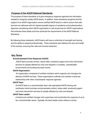 Purpose of the AACR National Standards
The purpose of these standards is to give emergency response agencies the information
needed to recognize quality AACR teams. In addition, these standards recognize that the
support of an AACR organization around certiﬁed AACR teams is vital to ensure that safe,
services are delivered with the highest possible degree of excellence and professionalism.
Agencies considering which AACR organization to call should look for AACR organizations
that embrace these ideals and have achieved the requirements of the AACR National
Standards.
By following these standards, AACR teams will have a uniformity of oversight and training
and the ability to respond professionally. These standards also address the care and health
of the canines, ensuring their safe and humane treatment.
Key Terms
Animal-assisted Crisis Response (AACR):
AACR teams provide comfort, stress relief, emotional support and crisis intervention
services for people affected by crisis and disasters in complex, unpredictable
environments surrounding traumatic events.
AACR Organization:
An organization composed of certiﬁed members which supports and manages the
delivery of AACR services. These organizations cultivate and maintain mutual aid
relationships with other crisis/disaster response agencies.
AACR Team:
An AACR team is a canine/handler team with specialized AACR training and
certiﬁcation which provides animal-assisted comfort, stress relief, emotional support
and crisis intervention services for people affected by crisis and disaster.
AACR Team Leader:
A trained and certiﬁed manager who supervises and coordinates the response of up to
four canine/handler teams. Typically, the team leader works without a canine.
ANIMAL-ASSISTED CRISIS RESPONSE NATIONAL STANDARDS

 4
 